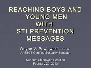 REACHING BOYS AND
    YOUNG MEN
       WITH
  STI PREVENTION
     MESSAGES
  Wayne V. Pawlowski , LICSW,
  AASECT Certified Sexuality Educator

     National Chlamydia Coalition
          February 20, 2013
 