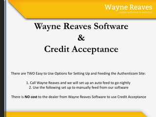 Wayne Reaves Software 
& 
Credit Acceptance 
There are TWO Easy to Use Options for Setting Up and Feeding the Authenticom Site: 
1. Call Wayne Reaves and we will set up an auto feed to go nightly 
2. Use the following set up to manually feed from our software 
There is NO cost to the dealer from Wayne Reaves Software to use Credit Acceptance 
 