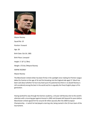 Wayne Rooney
Squad No: 10
Position: Forward
Age: 28
Birth Date: Oct 24, 1985
Birth Place: Liverpool
Height: 5' 10" (1.78m)
Weight: 175 lbs (7Wayne Rooney
WAYNE ROONEY
Wayne Rooney
The Manchester United striker has been firmly in the spotlight since making his Premier League
debut for Everton at the age of 16 and first breaking into the England side aged 17. Much has
been said about whether he has truly lived up to his potential but there is no doubt Rooney is
still considered among the best in the world and he is arguably the finest English player of his
generation.
Having worked his way through the Everton academy, a 16-year-old Rooney shot to the world's
attention with a stunning goal against Arsenal in 2002 and showed skill beyond his years before
Manchester United signed him for around 30 million pounds after the 2004 European
Championship -- in which he had played a starring role, being named in the 23-man team of the
tournament.
 