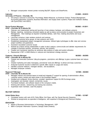 Managed companywide intranet portals including MyCSP, tSpace and SharePoints.
Instructor 01/2005 – 03/2015
University of Phoenix – Charlotte, NC,
 On-campus instructor in Consumer Psychology, Media Influences on American Culture, Product Management,
Accounting Information Systems, Business Information and Supply Chain systems, Project and Software Develop
Life Cycle (PDLC and SDLC).
Senior Product Manager 06/2005 – 01/2011
AT&T – Charlotte NC & Atlanta GA
 Oversaw and implemented testing and launches of new wireless hardware and software products
 Delivery reporting, maintaining consistent weekly as well as status communication to project Customers and
Management. Host meetings as required to facilitate delivery, work flow, meeting documents and issue
management.
 Launched numerous major wireless products and services
 Conducted customer focus groups on new products and VOTC
 Established standardized project management processes. Utilized Agile mythologies to offer clear and concise
project workflow and governance.
 Assisted in escalated customer issues
 Worked as a liaison among stakeholders in order to elicit, analyze, communicate and validate requirements for
changes to business services, processes, policies, and systems
 Created and maintained reporting via extensive data analysis of sales and system utilization.
 Represented AT&T in GSM Alliance in national and international strategy sessions.
Customer Lifecycle Manager 08/2003 – 06/2005
AT&T – Charlotte NC & Atlanta GA
 Created and executed Customer Lifecycle programs, promotions and offerings to grow customer base and reduce
churn.
 Created marketing and sales messaging, promotional tools and offerings to attract and keep customers.
 Analyzed Customer records to determine specific offers based on usage and needs.
 Handled customer relations, managed vendors, and escalations.
 Managed employee contests
Regional IT Manager 12/1995 – 08/2003
AT&T – Charlotte NC & Atlanta GA
 Managed internal and external teams to install and integrate IT support for opening of administration offices,
customer service centers and retail stores in the Southeast Region.
 Installed and configured Active directory, provided operational support for MS Exchange server.
 Investigated and resolved network connectivity issues
 Purchased hardware and software based on the company’s needs.
 Working with vendors, researching and testing new solutions.
 Supervised team members. Lead the projects.
MILITARY SERVICE
United States Navy 12/1983 – 12/1987
 Completed service with rank of E5, Petty Officer 2nd Class, with Top Secret Security Clearance.
 Worked on assignments as specialist in Intelligence, with expertise in Biological and Chemical Warfare.
EDUCATION
 Master of Business Administration in Technology Management, UOP
 BBA in Computer Information Systems, Georgia State University
 
