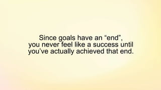 Since goals have an “end”,
you never feel like a success until
you’ve actually achieved that end.
 