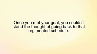Once you met your goal, you couldn’t
stand the thought of going back to that
regimented schedule.
 