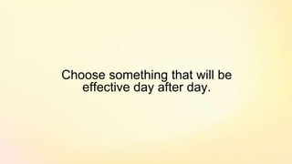 Choose something that will be
effective day after day.
 