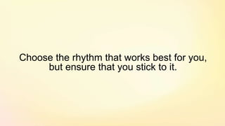 Choose the rhythm that works best for you,
but ensure that you stick to it.
 