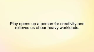 Play opens up a person for creativity and
relieves us of our heavy workloads.
 