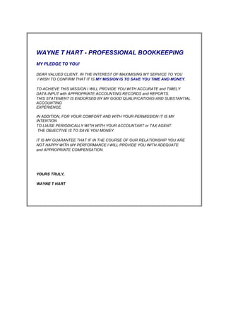                                WAYNE T HART - PROFESSIONAL BOOKKEEPING            MY PLEDGE TO YOU!              DEAR VALUED CLIENT, IN THE INTEREST OF MAXIMISING MY SERVICE TO YOU   I WISH TO CONFIRM THAT IT IS MY MISSION IS TO SAVE YOU TIME AND MONEY.            TO ACHIEVE THIS MISSION I WILL PROVIDE YOU WITH ACCURATE and TIMELY   DATA INPUT with APPROPRIATE ACCOUNTING RECORDS and REPORTS. THIS STATEMENT IS ENDORSED BY MY GOOD QUALIFICATIONS AND SUBSTANTIAL   ACCOUNTING EXPERIENCE.                 IN ADDITION, FOR YOUR COMFORT AND WITH YOUR PERMISSION IT IS MY INTENTION   TO LIAISE PERIODICALLY WITH WITH YOUR ACCOUNTANT or TAX AGENT.    THE OBJECTIVE IS TO SAVE YOU MONEY.            IT IS MY GUARANTEE THAT IF IN THE COURSE OF OUR RELATIONSHIP YOU ARE  NOT HAPPY WITH MY PERFORMANCE I WILL PROVIDE YOU WITH ADEQUATE   and APPROPRIATE COMPENSATION.                                          YOURS TRULY,                  WAYNE T HART                                               <br />