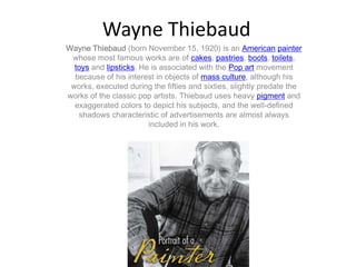 Wayne Thiebaud
Wayne Thiebaud (born November 15, 1920) is an American painter
 whose most famous works are of cakes, pastries, boots, toilets,
  toys and lipsticks. He is associated with the Pop art movement
  because of his interest in objects of mass culture, although his
 works, executed during the fifties and sixties, slightly predate the
works of the classic pop artists. Thiebaud uses heavy pigment and
  exaggerated colors to depict his subjects, and the well-defined
   shadows characteristic of advertisements are almost always
                        included in his work.
 