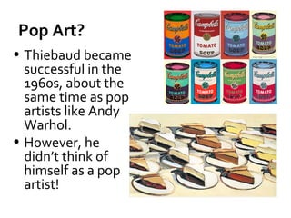 Pop Art?
• Thiebaud became
  successful in the
  1960s, about the
  same time as pop
  artists like Andy
  Warhol.
• However, he
  didn’t think of
  himself as a pop
  artist!
 