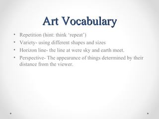 Art VocabularyArt Vocabulary
• Repetition (hint: think ‘repeat’)
• Variety- using different shapes and sizes
• Horizon line- the line at were sky and earth meet.
• Perspective- The appearance of things determined by their
distance from the viewer.