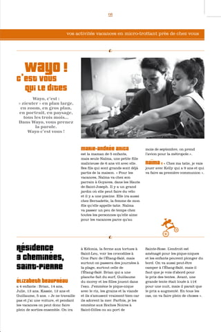 05




                              vos activités vacances en micro-trottant près de chez vous




  wayo !
c’est vous
     qui le dites
        Wayo, c’est :
 « zieuter » en plan large,
  en zoom, en gros plan,
 en portrait, en paysage,
    tous les trois mois...
 Dans Wayo, vous prenez
          la parole.
      Wayo c’est vous !



                                      Marie-Andrée Anica                      mois de septembre, on prend
                                      est la maman de 5 enfants,              l’avion pour la métropole.».
                                      mais seule Naïma, une petite fille
                                      malicieuse de 6 ans vit avec elle.      Naïma :     « Chez ma tatie, je vais
                                      Ses fils qui sont grands sont déjà      jouer avec Kelly qui a 9 ans et qui
                                      partis de la maison. « Pour les         va faire sa première communion ».
                                      vacances, Naïma va chez son
                                      parrain à Goyaves, dans les Hauts
                                      de Saint-Joseph. Il y a un grand
                                      jardin où elle peut faire du vélo
                                      et il y a une piscine. Elle ira aussi
                                      chez Bernadette, la femme de mon
                                      fils qu’elle appelle tatie. Naïma
                                      va passer un peu de temps chez
                                      toutes les personnes qu’elle aime
                                      pour les vacances parce qu’au




Résidence                             à Kélonia, la ferme aux tortues à
                                      Saint-Leu, voir les crocodiles à
                                                                              Sainte-Rose. L’endroit est
                                                                              aménagé pour les pique-niques
3 Cheminées,                          Croc Parc de l’Étang-Salé, mais
                                      surtout on passera des journées à
                                                                              et les enfants peuvent plonger du
                                                                              bord. On va aussi peut-être
Saint-Pierre                          la plage, surtout celle de
                                      l’Étang-Salé. Brian qui a une
                                                                              camper à l’Étang-Salé, mais il
                                                                              faut que je vois d’abord pour
                                      planche fait du surf, Guillaume         le prix des tentes. Avant, une
élizabeth Beaupréau                   du morey et les filles jouent dans      grande tente était louée à 11€
a 4 enfants : Brian, 14 ans,          l’eau. J’emmène le pique-nique          pour une nuit, mais il parait que
Julie, 13 ans, Kassie, 12 ans et      avec le riz, les grains et la viande    le prix a augmenté. En tous les
Guillaume, 5 ans. « Je ne travaille   et ils s’amusent vraiment bien car      cas, on va faire plein de choses ».
pas et j’ai une voiture, et pendant   ils adorent la mer. Parfois, je les
les vacances on peut donc faire       emmène aux Roches Noires à
plein de sorties ensemble. On ira     Saint-Gilles ou au port de
 