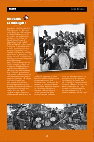 coup de cœur




En avant
la musique !
Ça se passe à Saint-Joseph, à la
Kaz’Artous, un lieu d’activités
culturelles et ouvert à tous dans
le quartier de Cayenne. À côté
des enfants qui sont en atelier
peinture ce jour-là, Zayrou,
Razafi, Djadid, Youssouf,
Chamsidine, Fayed, Nadjid,
El Fayad, Raphaël et Steve jouent
du maloya. Certains tapent sur
le roulèr pendant que d’autres
secouent le kayamb, et c’est
Raphaël qui chante. On sent bien
qu’ils aiment ce qu’ils font et c’est
chaque mercredi la même chose.
Ils se retrouvent pour le plaisir de
jouer et de chanter.
Jacky Chopinet, l’animateur de
l’atelier musique et chants est
musicien et il fait la différence
entre le cours et l’initiation.
« Le cours c’est l’apprentissage,
avec l’initiation on touche aux
instruments, on fait des sons, ça
rend les gens curieux et ça leur        total de 50 personnes de 3 à 68      monte sur scène pour donner un
donne envie de jouer ». Il a initié     ans. Des enfants, des adultes, des   spectacle, ce sont des chansons
ce groupe d’enfants aux                 personnes porteuses d’un             écrites au sein de l’atelier qu’il
instruments et ils sont tous            handicap et tout simplement des      offre au public. « Comme l’oiseau »
devenus passionnés, avec une            amateurs se rassemblent autour       en reggae, « Charoye de l’eau » en
grosse préférence pour le maloya.       de leur même passion, la musique.    slam, « poukoi mon kèr y plèr »
Ils profitent du mercredi pour          Ils répètent sur des titres de       en maloya, voilà quelques titres
répéter alors que l’atelier             chansons traditionnelles, de         que tous ces passionnés de
musique et chants fonctionne            variété ou de reggae. Mais,          musique, ensemble, ont déjà créés.
officiellement le samedi, avec un       lorsque le groupe tout entier




                                                       06
 