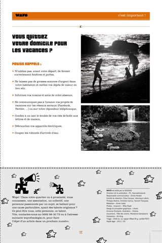 c’est important !




Vous quittez
votre domicile pour
les vacances ?
Petits rappels :
•   N’oubliez pas, avant votre départ, de fermer
    correctement fenêtres et portes,

•   Ne laissez pas de grosses sommes d’argent dans
    votre habitation et mettez vos objets de valeur en
    lieu sûr,

•   Informez vos voisins et amis de votre absence,

•   Ne communiquez pas à l’avance vos projets de
    vacances sur les réseaux sociaux (Facebook,
    Twitter, ...) ou sur votre répondeur téléphonique,

•   Confiez à un ami le double de vos clés de boîte aux
    lettres et de maison,

•   Débranchez vos appareils électriques,

•   Coupez les robinets d’arrivée d’eau.




                                                               .......................................................
                                                               WAYO est édité par la SODEGIS
                                                               Directeur de la publication : Ph. Aservadompoulé
                                                               Responsable communication : Émilie Rivière
Wopé ! Dans votre quartier ou à proximité, vous                Comité de rédaction: Élise Franque, Véronique Lafont,
connaissez, une association, un collectif, une                 Philippe Atiama, Christian Camus, Yannick Françoise
personne passionnée par un sujet, se battant pour              Rédaction : Annie Lebot
                                                               Photos : Imazcom – Willy Payet
une cause particulière, ayant des talents originaux ?          Design & conception graphique : L’Autre
Ce peut être vous, cette personne, ce talent.                  Annonce Étudiants, illustration : Victoire
Vite, contactez-nous au 0692 88 30 73 ou à l’adresse           Couverture : Fête des voisins, Résidence Sanassama
                                                               Impression : Ah-Sing
suivante wayo@sodegis.re, pour faire                           Tirage : 2500 ex. sur papier Offset 90 g. certifié PEFC
l’objet d’un article dans un prochain numéro.                  Dépôt légal : 2012 / 05




                                                          07
 