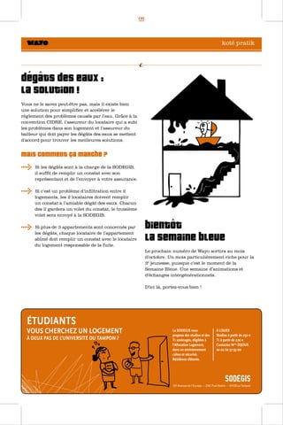 08




                                                                                                koté pratik




    ^
Dégâts des eaux :
la solution !
Vous ne le savez peut-être pas, mais il existe bien
une solution pour simplifier et accélérer le
règlement des problèmes causés par l’eau. Grâce à la
convention CIDRE, l’assureur du locataire qui a subi
les problèmes dans son logement et l’assureur du
bailleur qui doit payer les dégâts des eaux se mettent
d’accord pour trouver les meilleures solutions.


Mais comment ça marche ?
      Si les dégâts sont à la charge de la SODEGIS,
      il suffit de remplir un constat avec son
      représentant et de l’envoyer à votre assurance.

      Si c’est un problème d’infiltration entre 2
      logements, les 2 locataires doivent remplir
      un constat à l’amiable dégât des eaux. Chacun
      des 2 gardera un volet du constat, le troisième
      volet sera envoyé à la SODEGIS.
                                                                   ^
      Si plus de 3 appartements sont concernés par            BientÔt
      les dégâts, chaque locataire de l’appartement
      abîmé doit remplir un constat avec le locataire
      du logement responsable de la fuite.
                                                              la Semaine Bleue
                                                              Le prochain numéro de Wayo sortira au mois
                                                              d’octobre. Un mois particulièrement riche pour la
                                                              3è jeunesse, puisque c’est le moment de la
                                                              Semaine Bleue. Une semaine d’animations et
                                                              d’échanges intergénérationnels.

                                                              D’ici là, portez-vous bien !
 