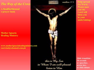 A  foodforthesoul e-prayer book The Way of the Cross Help spread the Word. Please pass and the Lord will bless you in your undertakings Mother Ignacia Healing Ministry www.motherignaciahealingministry.com [email_address] Slide transition - 30 seconds or spacebar, arrow key, or click mouse 