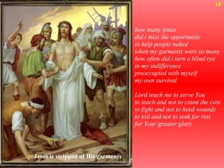 how many times did i miss the opportunity to help people naked when my garments were so many how often did i turn a blind eye in my indifference preoccupied with myself my own survival Lord teach me to serve You to teach and not to count the cost to fight and not to heed wounds to toil and not to seek for rest for Your greater glory  10 Jesus is stripped of His garments 