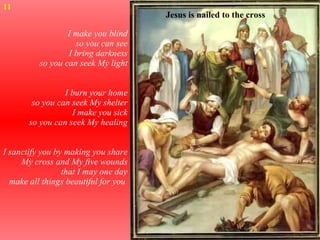 I make you blind so you can see I bring darkness so you can seek My light I burn your home so you can seek My shelter I make you sick so you can seek My healing I sanctify you by making you share My cross and My five wounds that I may one day make all things beautiful for you  11 Jesus is nailed to the cross 