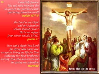 I send My justice like soft rain from the sky to quench the parched earth and bring salvation to all isaiah 45:7-8 the Lord is my Light and my salvation whom should I fear? He is my refuge from whom should I flee? psalm 27 how can i thank You Lord for dying that i may live except by living my life for You suffering for Your brethrens serving You who has served me by giving me salvation eastwind 12 Jesus dies on the cross 