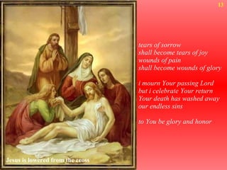 tears of sorrow shall become tears of joy wounds of pain shall become wounds of glory i mourn Your passing Lord but i celebrate Your return Your death has washed away our endless sins to You be glory and honor 13 Jesus is lowered from the cross 