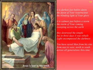 it is darkest just before dawn the dawn of Your resurrection the blinding light of Your glory it is calmest just before a storm  the storm of Your coming sweeping across the earth they destroyed the temple but in three days it was rebuilt Light encompassed the darkness You have saved Man from his sins from east to west, north to south across all generations thru time 14 Jesus is laid in His tomb 