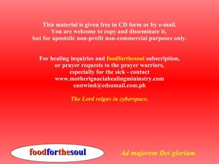 This material is given free in CD form or by e-mail. You are welcome to copy and disseminate it,  but for apostolic non-profit non-commercial purposes only. For healing inquiries and  foodforthesoul  subscription, or prayer requests to the prayer warriors, especially for the sick - contact www.motherignaciahealingmininstry.com [email_address] The Lord reigns in cyberspace. food for the soul Ad majorem Dei gloriam 