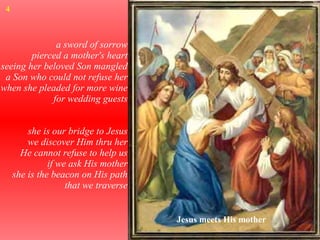 a sword of sorrow pierced a mother's heart seeing her beloved Son mangled a Son who could not refuse her when she pleaded for more wine for wedding guests she is our bridge to Jesus we discover Him thru her He cannot refuse to help us if we ask His mother she is the beacon on His path that we traverse Jesus meets His mother 4 