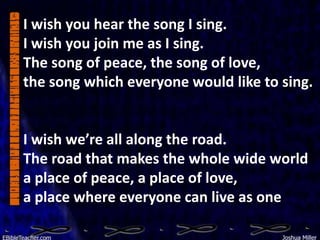 I wish you hear the song I sing.
I wish you join me as I sing.
The song of peace, the song of love,
the song which everyone would like to sing.


I wish we’re all along the road.
The road that makes the whole wide world
a place of peace, a place of love,
a place where everyone can live as one
 