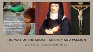 THE WAY OF THE CROSS - CHARITY AND PASSION
SCRIPT BY SR. THERESE MACKINNON, D.C.
Whatever you did for one of the
LEAST OF THESE
brothers and sisters of mine
YOU DID FOR ME
 