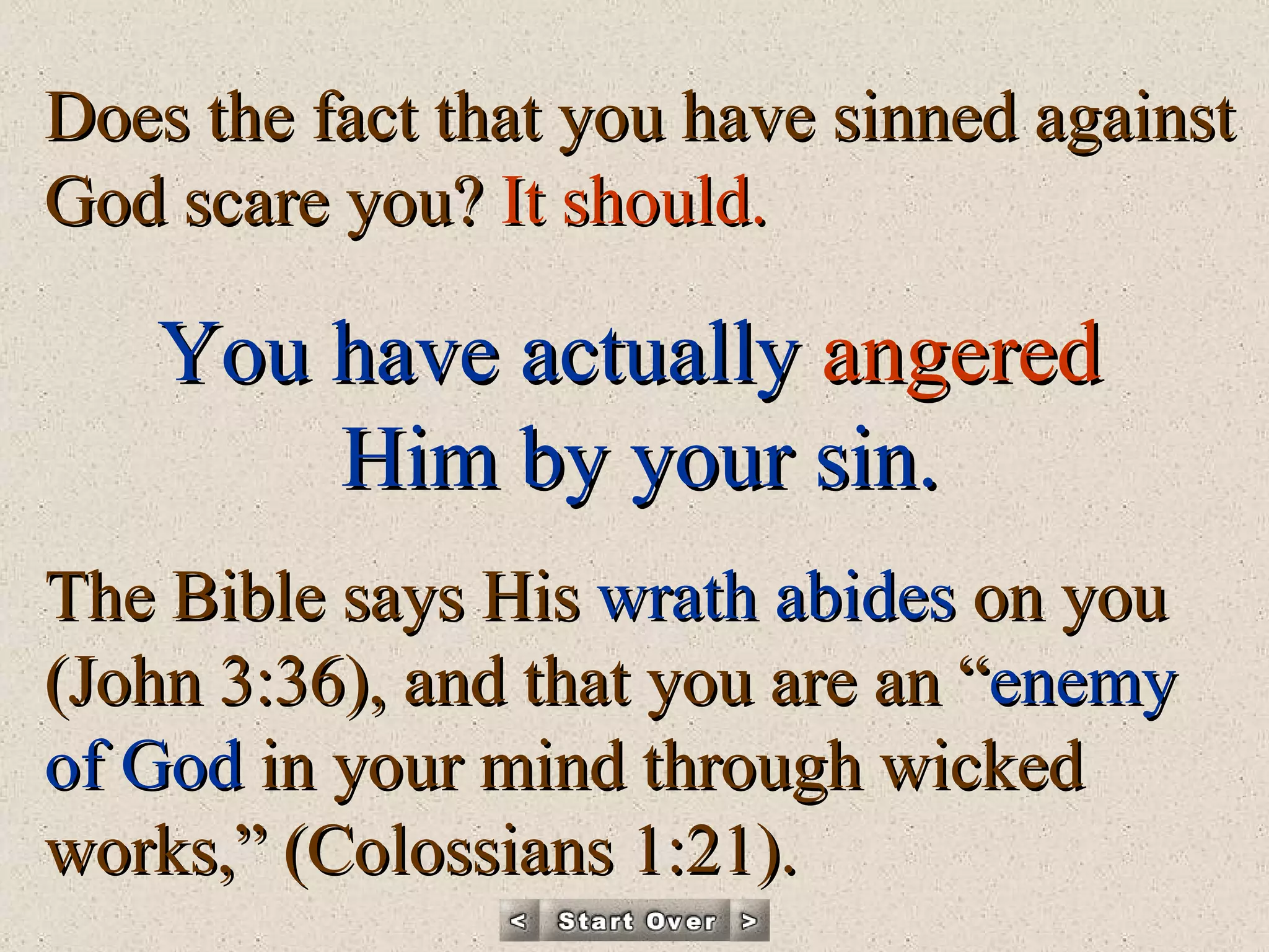 Does the fact that you have sinned against God scare you?  It should.  You have actually   angered   Him by your sin. The Bible says His  wrath abides  on you (John 3:36), and that you are an “ enemy of God  in your mind through wicked works,” (Colossians 1:21). 