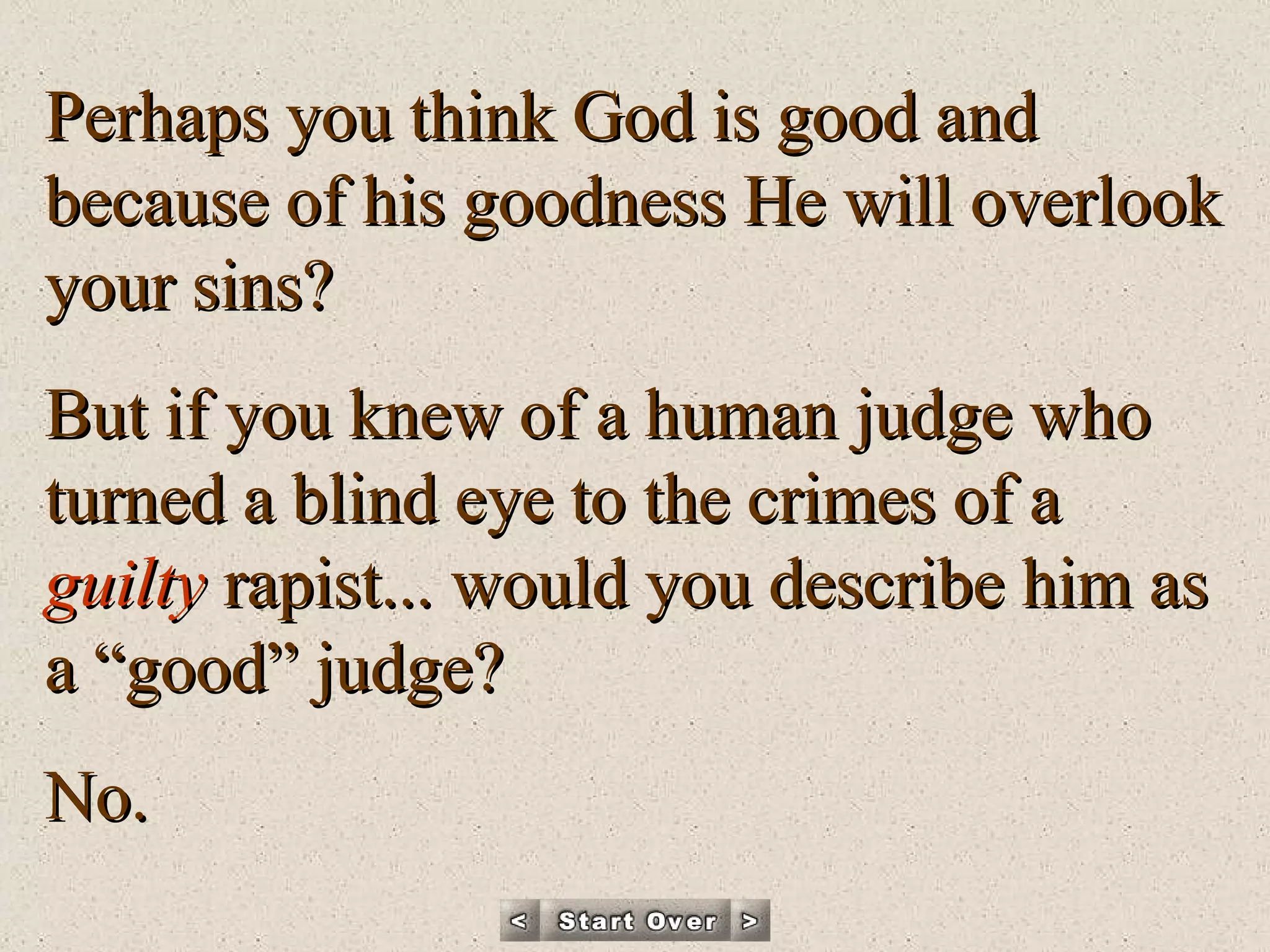 Perhaps you think God is good and because of his goodness He will overlook your sins? But if you knew of a human judge who turned a blind eye to the crimes of a  guilty  rapist... would you describe him as a “good” judge? No. 