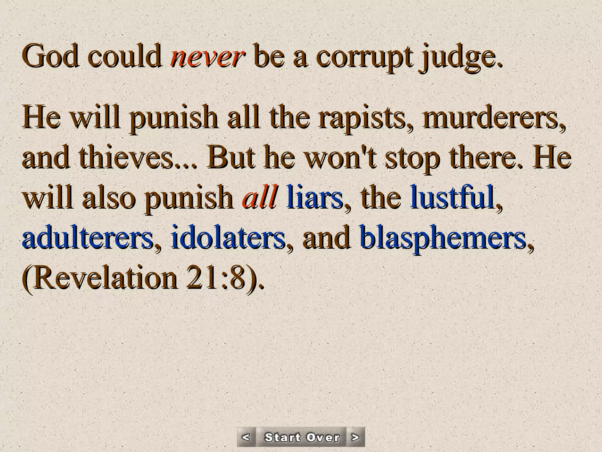God could  never  be a corrupt judge.  He will punish all the rapists, murderers, and thieves... But he won't stop there. He will also punish  all   liars , the  lustful ,  adulterers ,  idolaters , and  blasphemers ,  (Revelation 21:8). 