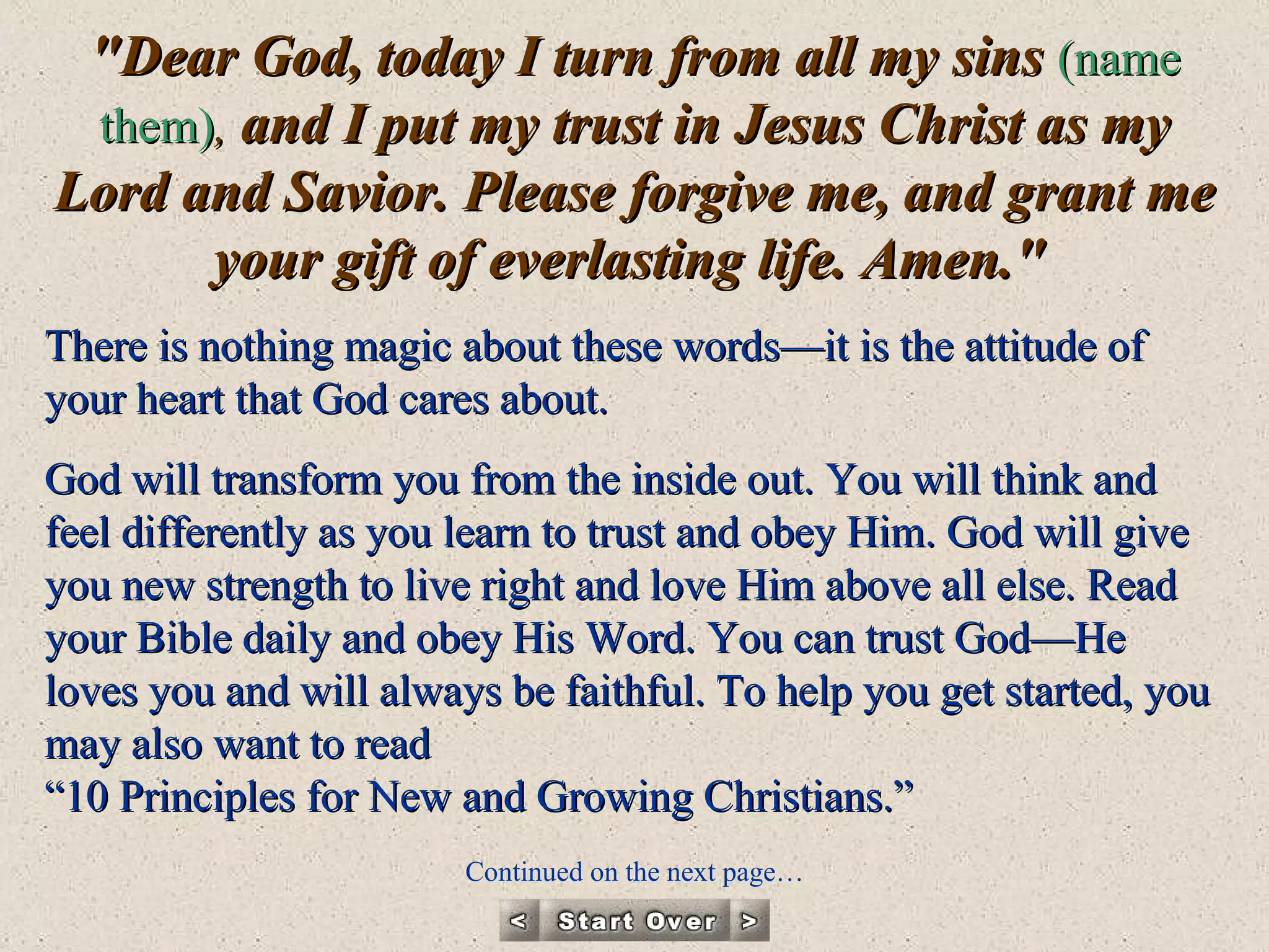 "Dear God, today I turn from all my sins  (name them) ,  and I put my trust in Jesus Christ as my Lord and Savior. Please forgive me, and grant me your gift of everlasting life. Amen."   There is nothing magic about these words—it is the attitude of your heart that God cares about.  God will transform you from the inside out. You will think and feel differently as you learn to trust and obey Him. God will give you new strength to live right and love Him above all else. Read your Bible daily and obey His Word. You can trust God—He loves you and will always be faithful. To help you get started, you may also want to read  “10 Principles for New and Growing Christians.”  Continued on the next page… 