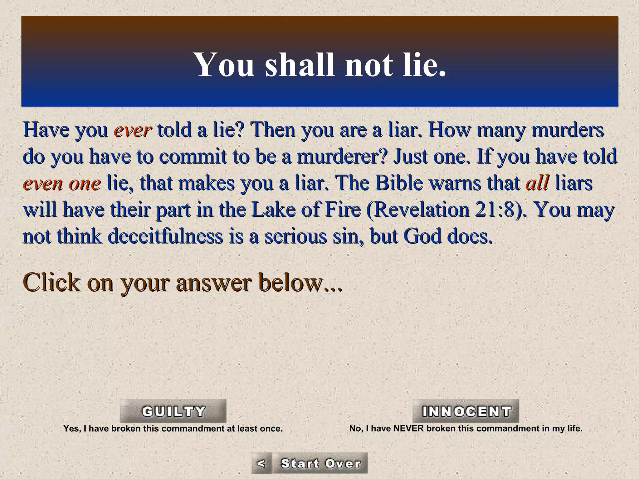 Have you  ever  told a lie? Then you are a liar. How many murders do you have to commit to be a murderer? Just one. If you have told  even one  lie, that makes you a liar. The Bible warns that  all  liars will have their part in the Lake of Fire (Revelation 21:8). You may not think deceitfulness is a serious sin, but God does. Click on your answer below... You shall not lie. Yes, I have broken this commandment at least once. No, I have NEVER broken this commandment in my life. 