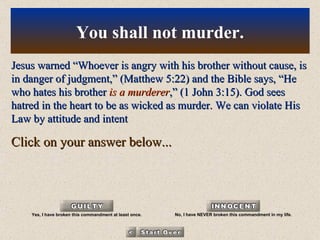 Jesus warned “Whoever is angry with his brother without cause, is in danger of judgment,” (Matthew 5:22) and the Bible says, “He who hates his brother  is a murderer ,” (1 John 3:15). God sees hatred in the heart to be as wicked as murder. We can violate His Law by attitude and intent Click on your answer below... You shall not murder. Yes, I have broken this commandment at least once. No, I have NEVER broken this commandment in my life. 