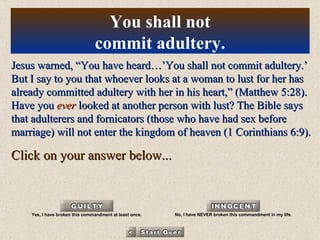 Jesus warned, “You have heard…’You shall not commit adultery.’ But I say to you that whoever looks at a woman to lust for her has already committed adultery with her in his heart,” (Matthew 5:28). Have you  ever  looked at another person with lust? The Bible says that adulterers and fornicators (those who have had sex before marriage) will not enter the kingdom of heaven (1 Corinthians 6:9). Click on your answer below... You shall not commit adultery. Yes, I have broken this commandment at least once. No, I have NEVER broken this commandment in my life. 