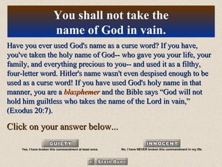 Have you ever used God's name as a curse word? If you have, you've taken the holy name of God-- who gave you your life, your family, and everything precious to you-- and used it as a filthy, four-letter word. Hitler's name wasn't even despised enough to be used as a curse word! If you have used God's holy name in that manner, you are a  blasphemer  and the Bible says “God will not hold him guiltless who takes the name of the Lord in vain,” (Exodus 20:7). Click on your answer below... You shall not take the name of God in vain. Yes, I have broken this commandment at least once. No, I have NEVER broken this commandment in my life. 
