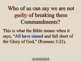 Who of us can say we are not  guilty  of breaking these Commandments?   This is what the Bible means when it says, “ All have sinned  and fall short of the Glory of God,” (Romans 3:23). 