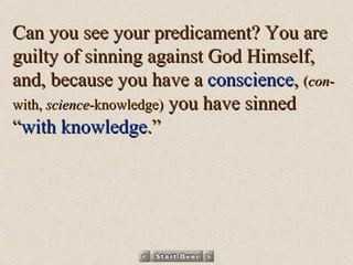 Can you see your predicament? You are guilty of sinning against God Himself, and, because you have a  conscience ,  ( con -with,  science -knowledge)  you have sinned “ with knowledge .” 