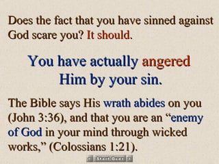 Does the fact that you have sinned against God scare you?  It should.  You have actually   angered   Him by your sin. The Bible says His  wrath abides  on you (John 3:36), and that you are an “ enemy of God  in your mind through wicked works,” (Colossians 1:21). 
