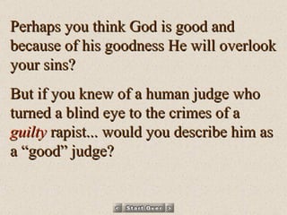 Perhaps you think God is good and because of his goodness He will overlook your sins? But if you knew of a human judge who turned a blind eye to the crimes of a  guilty  rapist... would you describe him as a “good” judge? 