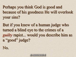 Perhaps you think God is good and because of his goodness He will overlook your sins? But if you knew of a human judge who turned a blind eye to the crimes of a  guilty  rapist... would you describe him as a “good” judge? No. 