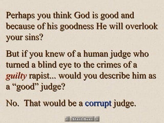Perhaps you think God is good and because of his goodness He will overlook your sins? But if you knew of a human judge who turned a blind eye to the crimes of a  guilty  rapist... would you describe him as a “good” judge? No.  That would be a  corrupt  judge. 