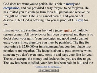 God does not want you to perish. He is rich in  mercy  and  compassion , and has provided a way for you to be forgiven. He has invited you to come to Him for a full pardon and receive the free gift of Eternal Life. You cannot earn it, and you do not deserve it, but God is offering it to you as proof of His  love  for you. Imagine you are standing in front of a judge,  guilty  of multiple serious crimes. All the evidence has been presented and there is no doubt about your guilt. Your apologies and good works cannot erase your crimes; therefore you must be punished. The fine for your crime is $250,000 or imprisonment, but you don’t have two pennies to rub together. The judge is about to pass sentence when someone you don't even know steps in and pays your fine for you! The court accepts the money and declares that you are free to go. The law has been satisfied, your debt has been paid in full, and the Continued on the next page… 