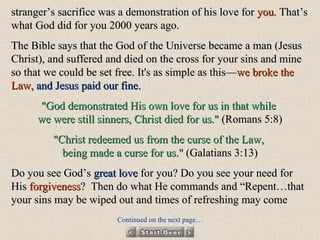 stranger’s sacrifice was a demonstration of his love for  you . That’s what God did for you 2000 years ago.  The Bible says that the God of the Universe became a man (Jesus Christ), and suffered and died on the cross for your sins and mine so that we could be set free. It's as simple as this— we broke the Law,   and Jesus paid our fine. "God demonstrated His own love for us in that while  we were still sinners, Christ died for us."  (Romans 5:8) "Christ redeemed us from the curse of the Law,  being made a curse for us."  (Galatians 3:13) Do you see God’s  great love  for you? Do you see your need for His  forgiveness ?  Then do what He commands and “Repent…that your sins may be wiped out and times of refreshing may come Continued on the next page… 