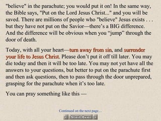 "believe" in the parachute; you would put it on! In the same way, the Bible says, "Put on the Lord Jesus Christ..." and you will be saved. There are millions of people who "believe" Jesus exists . . . but they have not put on the Savior—there’s a BIG difference. And the difference will be obvious when you “jump” through the door of death. Today, with all your heart— turn away from sin , and  surrender your life to Jesus Christ.  Please don’t put it off till later. You may die today and then it will be too late. You may not yet have all the answers to your questions, but better to put on the parachute first and then ask questions, then to pass through the door unprepared, grasping for the parachute when it’s too late. You can pray something like this — Continued on the next page… 