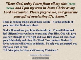 "Dear God, today I turn from all my sins  (name them) ,  and I put my trust in Jesus Christ as my Lord and Savior. Please forgive me, and grant me your gift of everlasting life. Amen."   There is nothing magic about these words—it is the attitude of your heart that God cares about.  God will transform you from the inside out. You will think and feel differently as you learn to trust and obey Him. God will give you new strength to live right and love Him above all else. Read your Bible daily and obey His Word. You can trust God—He loves you and will always be faithful. To help you get started, you may also want to read  “10 Principles for New and Growing Christians.”  Continued on the next page… 