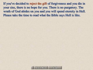 If you've decided to  reject   the gift  of forgiveness and you die in your sins, there is no hope for you. There is no purgatory. The wrath of God abides on you and you will spend eternity in Hell. Please take the time to read  what the Bible says Hell is like . 