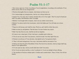 Psalm 51:1-17 1 Have mercy upon me, O God, According to Your lovingkindness; According to the multitude of Your tender mercies, Blot out my transgressions.  2 Wash me thoroughly from my iniquity, And cleanse me from my sin.  3 For I acknowledge my transgressions, And my sin is always before me.  4 Against You, You only, have I sinned, And done this evil in Your sight-- That You may be found just when You speak, And blameless when You judge.  5 Behold, I was brought forth in iniquity, And in sin my mother conceived me.  6 Behold, You desire truth in the inward parts, And in the hidden part You will make me to know wisdom.  7 Purge me with hyssop, and I shall be clean; Wash me, and I shall be whiter than snow.  8 Make me hear joy and gladness, That the bones You have broken may rejoice.  9 Hide Your face from my sins, And blot out all my iniquities. 10 Create in me a clean heart, O God, And renew a steadfast spirit within me.  11 Do not cast me away from Your presence, And do not take Your Holy Spirit from me. 12 Restore to me the joy of Your salvation, And uphold me by Your generous Spirit.  13 Then I will teach transgressors Your ways, And sinners shall be converted to You.  14 Deliver me from the guilt of bloodshed, O God, The God of my salvation, And my tongue shall sing aloud of Your righteousness.  15 O Lord, open my lips, And my mouth shall show forth Your praise.  16 For You do not desire sacrifice, or else I would give it; You do not delight in burnt offering.  17 The sacrifices of God are a broken spirit, A broken and a contrite heart-- These, O God, You will not despise. Back 