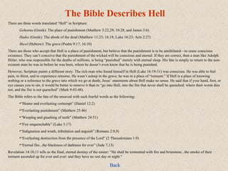 The Bible Describes Hell There are three words translated “Hell” in Scripture: Gehenna  (Greek): The place of punishment (Matthew 5:22,29; 10:28; and James 3:6) Hades  (Greek): The abode of the dead (Matthew 11:23; 16:18; Luke 16:23; Acts 2:27) Sheol  (Hebrew): The grave (Psalm 9:17; 16:10) There are those who accept that Hell is a place of punishment, but believe that the punishment is to be annihilated—to cease conscious existence. They can’t conceive that the punishment of the wicked will be conscious and eternal. If they are correct, then a man like Adolph Hitler, who was responsible for the deaths of millions, is being “punished” merely with eternal sleep. His fate is simply to return to the non-existent state he was in before he was born, where he doesn’t even know that he is being punished. However, Scripture paints a different story. The rich man who found himself in Hell (Luke 16:19-31) was conscious. He was able to feel pain, to thirst, and to experience remorse. He wasn’t asleep in the grave; he was in a place of “torment.” If Hell is a place of knowing nothing or a reference to the grave into which we go at death, Jesus’ statements about Hell make no sense. He said that if your hand, foot, or eye causes you to sin, it would be better to remove it than to “go into Hell, into the fire that never shall be quenched: where their worm dies not, and the fire is not quenched” (Mark 9:43-48). The Bible refers to the fate of the unsaved with such fearful words as the following: “ Shame and everlasting contempt” (Daniel 12:2) “ Everlasting punishment” (Matthew 25:46) “ Weeping and gnashing of teeth” (Matthew 24:51) “ Fire unquenchable” (Luke 3:17) “ Indignation and wrath, tribulation and anguish” (Romans 2:8,9) “ Everlasting destruction from the presence of the Lord” (2 Thessalonians 1:9) “ Eternal fire...the blackness of darkness for ever” (Jude 7,13) Revelation 14:10,11 tells us the final, eternal destiny of the sinner: “He shall be tormented with fire and brimstone...the smoke of their torment ascended up for ever and ever: and they have no rest day or night." Back 