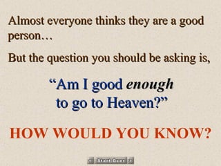 Almost everyone thinks they are a good person… But the question you should be asking is, “ Am I good   enough to go to Heaven?” HOW WOULD YOU KNOW? 