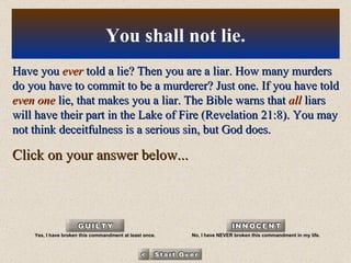 Have you  ever  told a lie? Then you are a liar. How many murders do you have to commit to be a murderer? Just one. If you have told  even one  lie, that makes you a liar. The Bible warns that  all  liars will have their part in the Lake of Fire (Revelation 21:8). You may not think deceitfulness is a serious sin, but God does. Click on your answer below... You shall not lie. Yes, I have broken this commandment at least once. No, I have NEVER broken this commandment in my life. 